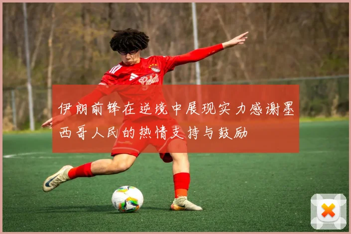 伊朗前锋在逆境中展现实力感谢墨西哥人民的热情支持与鼓励