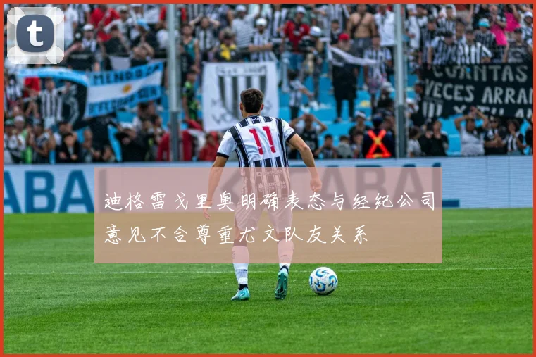 迪格雷戈里奥明确表态与经纪公司意见不合尊重尤文队友关系
