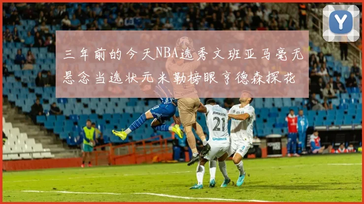 三年前的今天NBA选秀文班亚马毫无悬念当选状元米勒榜眼亨德森探花成就传奇时刻