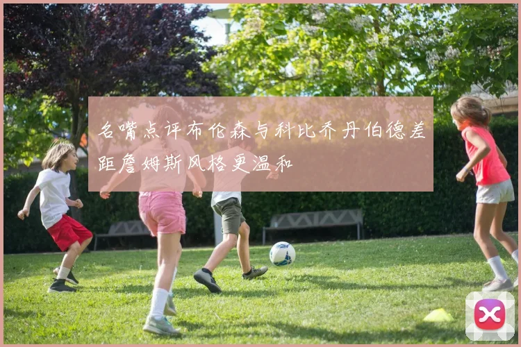 名嘴点评布伦森与科比乔丹伯德差距詹姆斯风格更温和