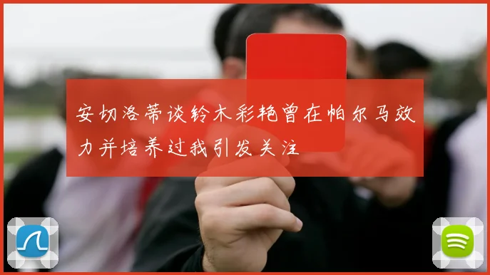 安切洛蒂谈铃木彩艳曾在帕尔马效力并培养过我引发关注