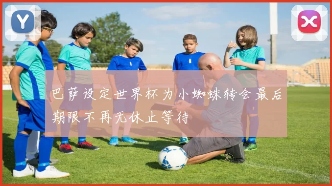 巴萨设定世界杯为小蜘蛛转会最后期限不再无休止等待
