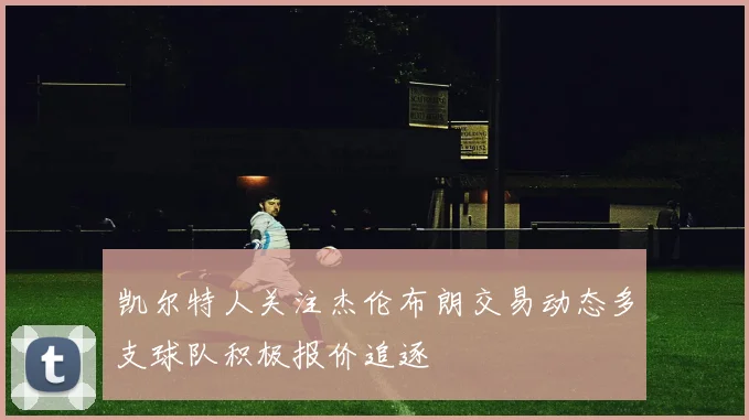 凯尔特人关注杰伦布朗交易动态多支球队积极报价追逐