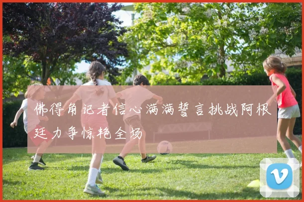 佛得角记者信心满满誓言挑战阿根廷力争惊艳全场